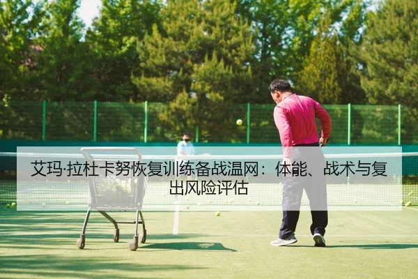 艾玛·拉杜卡努恢复训练备战温网：体能、战术与复出风险评估